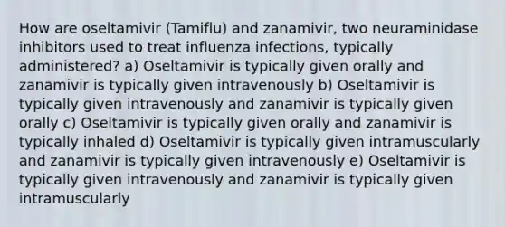 How are oseltamivir (Tamiflu) and zanamivir, two neuraminidase inhibitors used to treat influenza infections, typically administered? a) Oseltamivir is typically given orally and zanamivir is typically given intravenously b) Oseltamivir is typically given intravenously and zanamivir is typically given orally c) Oseltamivir is typically given orally and zanamivir is typically inhaled d) Oseltamivir is typically given intramuscularly and zanamivir is typically given intravenously e) Oseltamivir is typically given intravenously and zanamivir is typically given intramuscularly