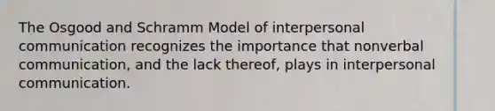 The Osgood and Schramm Model of <a href='https://www.questionai.com/knowledge/kYcZI9dsWF-interpersonal-communication' class='anchor-knowledge'>interpersonal communication</a> recognizes the importance that nonverbal communication, and the lack thereof, plays in interpersonal communication.