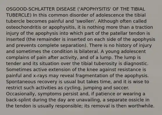 OSGOOD-SCHLATTER DISEASE ('APOPHYSITIS' OF THE TIBIAL TUBERCLE) In this common disorder of adolescence the tibial tubercle becomes painful and 'swollen'. Although often called osteochondritis or apophysitis, it is nothing more than a traction injury of the apophysis into which part of the patellar tendon is inserted (the remainder is inserted on each side of the apophysis and prevents complete separation). There is no history of injury and sometimes the condition is bilateral. A young adolescent complains of pain after activity, and of a lump. The lump is tender and its situation over the tibial tuberosity is diagnostic. Sometimes active extension of the knee against resistance is painful and x-rays may reveal fragmentation of the apophysis. Spontaneous recovery is usual but takes time, and it is wise to restrict such activities as cycling, jumping and soccer. Occasionally, symptoms persist and, if patience or wearing a back-splint during the day are unavailing, a separate ossicle in the tendon is usually responsible; its removal is then worthwhile.