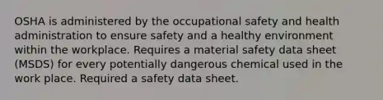 OSHA is administered by the occupational safety and health administration to ensure safety and a healthy environment within the workplace. Requires a material safety data sheet (MSDS) for every potentially dangerous chemical used in the work place. Required a safety data sheet.