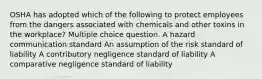 OSHA has adopted which of the following to protect employees from the dangers associated with chemicals and other toxins in the workplace? Multiple choice question. A hazard communication standard An assumption of the risk standard of liability A contributory negligence standard of liability A comparative negligence standard of liability