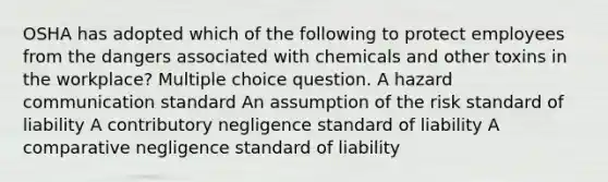 OSHA has adopted which of the following to protect employees from the dangers associated with chemicals and other toxins in the workplace? Multiple choice question. A hazard communication standard An assumption of the risk standard of liability A contributory negligence standard of liability A comparative negligence standard of liability