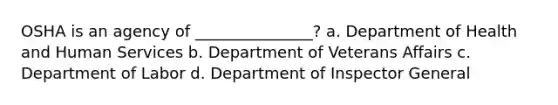 OSHA is an agency of _______________? a. Department of Health and Human Services b. Department of Veterans Affairs c. Department of Labor d. Department of Inspector General