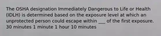 The OSHA designation Immediately Dangerous to Life or Health (IDLH) is determined based on the exposure level at which an unprotected person could escape within ___ of the first exposure. 30 minutes 1 minute 1 hour 10 minutes