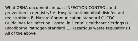 What OSHA documents impact INFECTION CONTROL and prevention in dentistry? A. Hospital antimicrobial disinfectant registrations B. Hazard Communication standard C. CDC Guidelines for Infection Control in Dental Healthcare Settings D. Bloodborne Pathogen standard E. Hazardous waste regulations F. All of the above