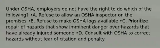 Under OSHA, employers do not have the right to do which of the following? •A. Refuse to allow an OSHA inspector on the premises •B. Refuse to make OSHA logs available •C. Prioritize repair of hazards that show imminent danger over hazards that have already injured someone •D. Consult with OSHA to correct hazards without fear of citation and penalty