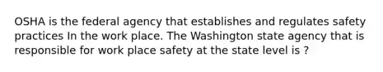 OSHA is the federal agency that establishes and regulates safety practices In the work place. The Washington state agency that is responsible for work place safety at the state level is ?