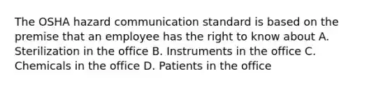 The OSHA hazard communication standard is based on the premise that an employee has the right to know about A. Sterilization in the office B. Instruments in the office C. Chemicals in the office D. Patients in the office