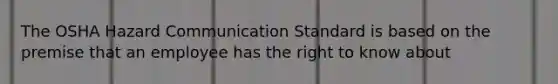 The OSHA Hazard Communication Standard is based on the premise that an employee has the right to know about