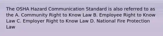 The OSHA Hazard Communication Standard is also referred to as the A. Community Right to Know Law B. Employee Right to Know Law C. Employer Right to Know Law D. National Fire Protection Law