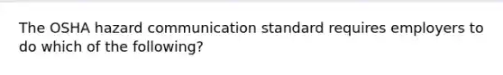 The OSHA hazard communication standard requires employers to do which of the following?