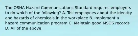 The OSHA Hazard Communications Standard requires employers to do which of the following? A. Tell employees about the identity and hazards of chemicals in the workplace B. Implement a hazard communication program C. Maintain good MSDS records D. All of the above