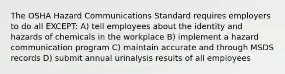 The OSHA Hazard Communications Standard requires employers to do all EXCEPT: A) tell employees about the identity and hazards of chemicals in the workplace B) implement a hazard communication program C) maintain accurate and through MSDS records D) submit annual urinalysis results of all employees