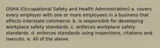 OSHA (Occupational Safety and Health Administration) a. covers every employer with one or more employees in a business that affects interstate commerce. b. is responsible for developing workplace safety standards. c. enforces workplace safety standards. d. enforces standards using inspections, citations and lawsuits. e. All of the above.