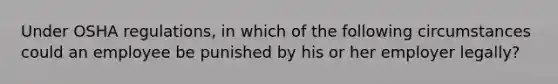 Under OSHA regulations, in which of the following circumstances could an employee be punished by his or her employer legally?