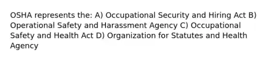 OSHA represents the: A) Occupational Security and Hiring Act B) Operational Safety and Harassment Agency C) Occupational Safety and Health Act D) Organization for Statutes and Health Agency