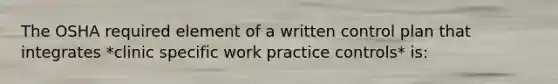 The OSHA required element of a written control plan that integrates *clinic specific work practice controls* is: