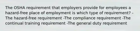 The OSHA requirement that employers provide for employees a hazard-free place of employment is which type of requirement? -The hazard-free requirement -The compliance requirement -The continual training requirement -The general duty requirement