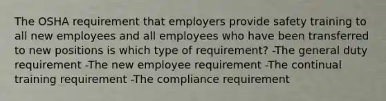 The OSHA requirement that employers provide safety training to all new employees and all employees who have been transferred to new positions is which type of requirement? -The general duty requirement -The new employee requirement -The continual training requirement -The compliance requirement