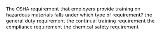 The OSHA requirement that employers provide training on hazardous materials falls under which type of requirement? the general duty requirement the continual training requirement the compliance requirement the chemical safety requirement