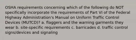 OSHA requirements concerning which of the following do NOT specifically incorporate the requirements of Part VI of the Federal Highway Administration's Manual on Uniform Traffic Control Devices (MUTCD)? a. flaggers and the warning garments they wear b. site-specific requirements c. barricades d. traffic control signs/devices and signaling