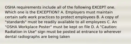 OSHA requirements include all of the following EXCEPT one. Which one is the EXCEPTION? A. Employers must maintain certain safe work practices to protect employees B. A copy of "standards" must be readily available to all employees C. An "OSHA Workplace Poster" must be kept on file D. A "Caution: Radiation in Use" sign must be posted at entrance to wherever dental radiographs are being taken