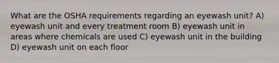 What are the OSHA requirements regarding an eyewash unit? A) eyewash unit and every treatment room B) eyewash unit in areas where chemicals are used C) eyewash unit in the building D) eyewash unit on each floor