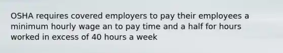 OSHA requires covered employers to pay their employees a minimum hourly wage an to pay time and a half for hours worked in excess of 40 hours a week