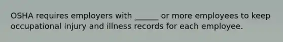 OSHA requires employers with ______ or more employees to keep occupational injury and illness records for each employee.