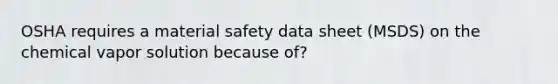 OSHA requires a material safety data sheet (MSDS) on the chemical vapor solution because of?