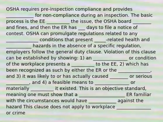 OSHA requires pre-inspection compliance and provides ____________ for non-compliance during an inspection. The basic process is the EE __________ the issue, the OSHA board ________ and fines, and then the ER has ___ days to file a notice of contest. OSHA can promulgate regulations related to any ______________ conditions that present _____-related health and ___________ hazards in the absence of a specific regulation, employers follow the general duty clause. Violation of this clause can be established by showing: 1) an _______________ or condition of the workplace presents a __________ to the EE, 2) which has been recognized as such by either the ER or the ______________, and 3) it was likely to or has actually caused ________ or serious __________, and 4) a feasible means to _______________ or materially __________ it existed. This is an objective standard, meaning one must show that a ____________________ ER familiar with the circumstances would have ____________ against the hazard This clause does not apply to workplace _______________ or crime