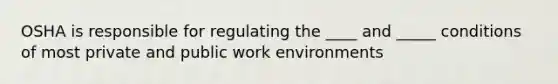 OSHA is responsible for regulating the ____ and _____ conditions of most private and public work environments