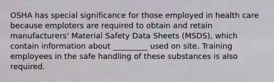 OSHA has special significance for those employed in health care because emploters are required to obtain and retain manufacturers' Material Safety Data Sheets (MSDS), which contain information about _________ used on site. Training employees in the safe handling of these substances is also required.