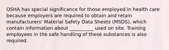 OSHA has special significance for those employed in health care because employers are required to obtain and retain manufacturers' Material Safety Data Sheets (MSDS), which contain information about __________ used on site. Training employees in the safe handling of these substances is also required.