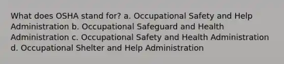 What does OSHA stand for? a. Occupational Safety and Help Administration b. Occupational Safeguard and Health Administration c. Occupational Safety and Health Administration d. Occupational Shelter and Help Administration