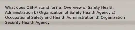 What does OSHA stand for? a) Overview of Safety Health Administration b) Organization of Safety Health Agency c) Occupational Safety and Health Administration d) Organization Security Health Agency