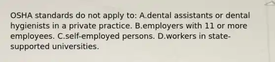 OSHA standards do not apply to: A.dental assistants or dental hygienists in a private practice. B.employers with 11 or more employees. C.self-employed persons. D.workers in state-supported universities.