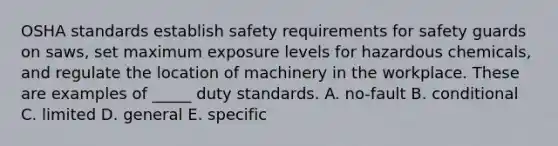 OSHA standards establish safety requirements for safety guards on​ saws, set maximum exposure levels for hazardous​ chemicals, and regulate the location of machinery in the workplace. These are examples of​ _____ duty standards. A. ​no-fault B. conditional C. limited D. general E. specific