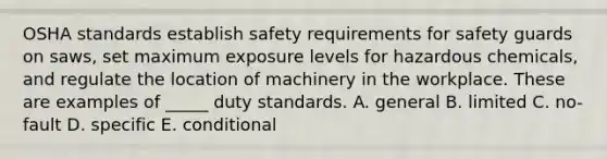 OSHA standards establish safety requirements for safety guards on​ saws, set maximum exposure levels for hazardous​ chemicals, and regulate the location of machinery in the workplace. These are examples of​ _____ duty standards. A. general B. limited C. ​no-fault D. specific E. conditional