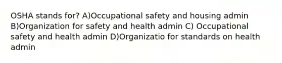 OSHA stands for? A)Occupational safety and housing admin B)Organization for safety and health admin C) Occupational safety and health admin D)Organizatio for standards on health admin