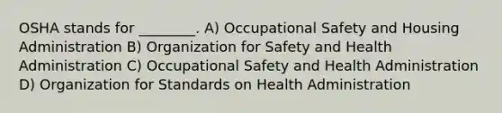 OSHA stands for ________. A) Occupational Safety and Housing Administration B) Organization for Safety and Health Administration C) Occupational Safety and Health Administration D) Organization for Standards on Health Administration