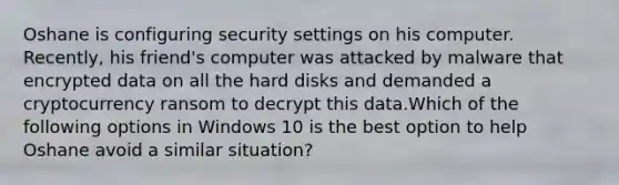 Oshane is configuring security settings on his computer. Recently, his friend's computer was attacked by malware that encrypted data on all the hard disks and demanded a cryptocurrency ransom to decrypt this data.Which of the following options in Windows 10 is the best option to help Oshane avoid a similar situation?