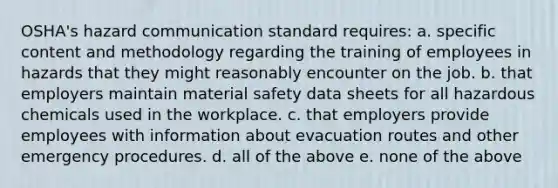 OSHA's hazard communication standard requires: a. specific content and methodology regarding the training of employees in hazards that they might reasonably encounter on the job. b. that employers maintain material safety data sheets for all hazardous chemicals used in the workplace. c. that employers provide employees with information about evacuation routes and other emergency procedures. d. all of the above e. none of the above