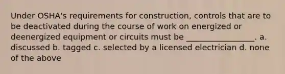 Under OSHA's requirements for construction, controls that are to be deactivated during the course of work on energized or deenergized equipment or circuits must be _________________. a. discussed b. tagged c. selected by a licensed electrician d. none of the above