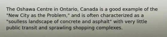 The Oshawa Centre in Ontario, Canada is a good example of the "New City as the Problem," and is often characterized as a "soulless landscape of concrete and asphalt" with very little public transit and sprawling shopping complexes.