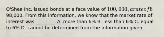 O'Shea Inc. issued bonds at a face value of 100,000, a rate of 6%, and a 5-year term for98,000. From this information, we know that the market rate of interest was ________. A. more than 6% B. less than 6% C. equal to 6% D. cannot be determined from the information given.