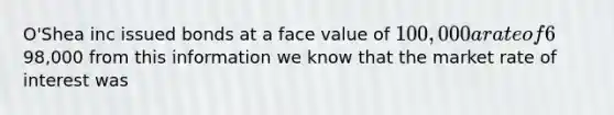 O'Shea inc issued bonds at a face value of 100,000 a rate of 6% and a five year term for98,000 from this information we know that the market rate of interest was