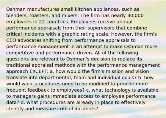 Oshman manufactures small kitchen appliances, such as blenders, toasters, and mixers. The firm has nearly 80,000 employees in 22 countries. Employees receive annual performance appraisals from their supervisors that combine critical incidents with a graphic rating scale. However, the firm's CEO advocates shifting from performance appraisals to performance management in an attempt to make Oshman more competitive and performance driven. All of the following questions are relevant to Oshman's decision to replace its traditional appraisal methods with the performance management approach EXCEPT: a. how would the firm's mission and vision translate into departmental, team and individual goals? b. how would work procedures need to be modified to provide more frequent feedback to employees? c. what technology is available to managers gains immediate access to employee performance data? d. what procedures are already in place to effectively identify and measure critical incidents?