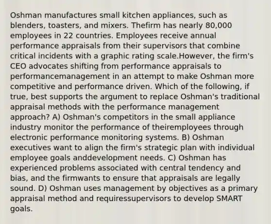 Oshman manufactures small kitchen appliances, such as blenders, toasters, and mixers. Thefirm has nearly 80,000 employees in 22 countries. Employees receive annual performance appraisals from their supervisors that combine critical incidents with a graphic rating scale.However, the firm's CEO advocates shifting from performance appraisals to performancemanagement in an attempt to make Oshman more competitive and performance driven. Which of the following, if true, best supports the argument to replace Oshman's traditional appraisal methods with the performance management approach? A) Oshman's competitors in the small appliance industry monitor the performance of theiremployees through electronic performance monitoring systems. B) Oshman executives want to align the firm's strategic plan with individual employee goals anddevelopment needs. C) Oshman has experienced problems associated with central tendency and bias, and the firmwants to ensure that appraisals are legally sound. D) Oshman uses management by objectives as a primary appraisal method and requiressupervisors to develop SMART goals.