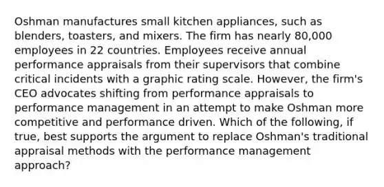 Oshman manufactures small kitchen appliances, such as blenders, toasters, and mixers. The firm has nearly 80,000 employees in 22 countries. Employees receive annual performance appraisals from their supervisors that combine critical incidents with a graphic rating scale. However, the firm's CEO advocates shifting from performance appraisals to performance management in an attempt to make Oshman more competitive and performance driven. Which of the following, if true, best supports the argument to replace Oshman's traditional appraisal methods with the performance management approach?